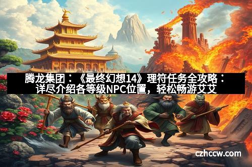 腾龙集团：《最终幻想14》理符任务全攻略：详尽介绍各等级NPC位置，轻松畅游艾艾尔